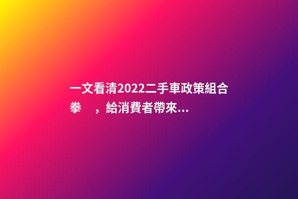 一文看清2022二手車政策組合拳，給消費者帶來了什么？